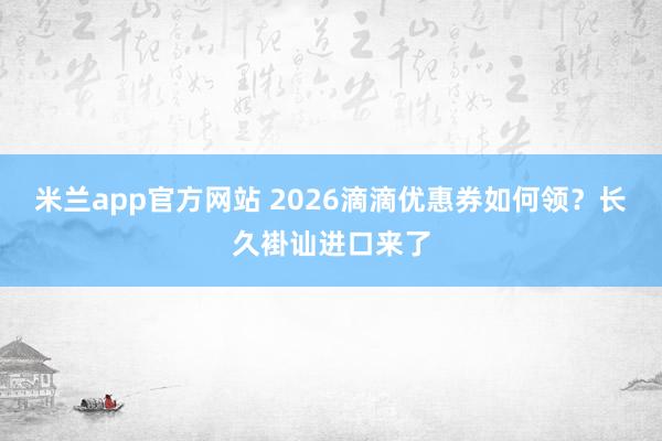 米兰app官方网站 2026滴滴优惠券如何领？长久褂讪进口来了
