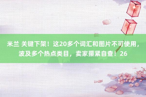 米兰 关键下架！这20多个词汇和图片不可使用，波及多个热点类目，卖家攥紧自查！26