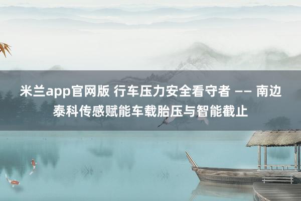米兰app官网版 行车压力安全看守者 —— 南边泰科传感赋能车载胎压与智能截止
