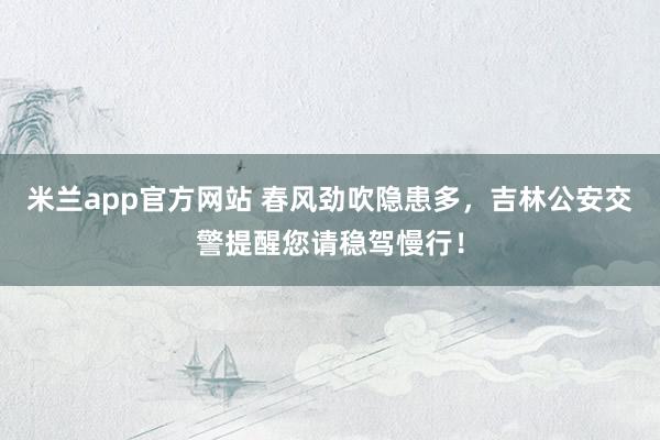 米兰app官方网站 春风劲吹隐患多，吉林公安交警提醒您请稳驾慢行！