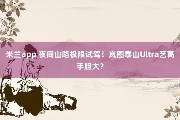 米兰app 夜间山路极限试驾！岚图泰山Ultra艺高手胆大？