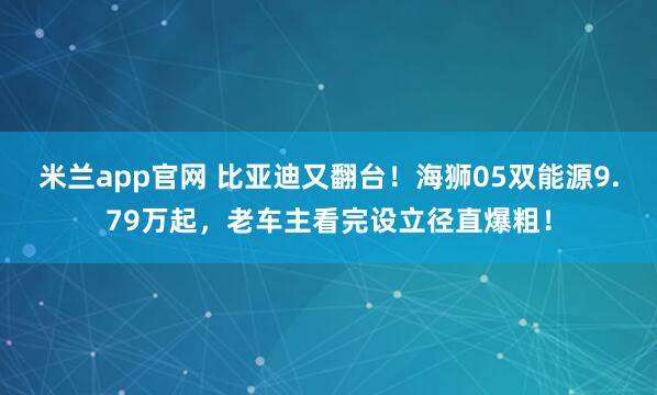 米兰app官网 比亚迪又翻台！海狮05双能源9.79万起，老车主看完设立径直爆粗！