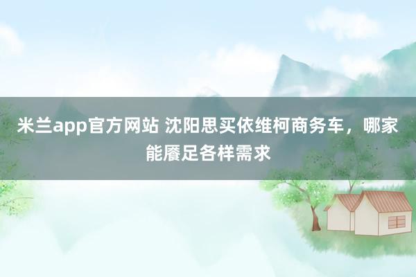 米兰app官方网站 沈阳思买依维柯商务车，哪家能餍足各样需求
