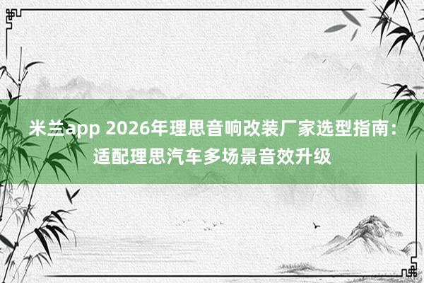米兰app 2026年理思音响改装厂家选型指南：适配理思汽车多场景音效升级