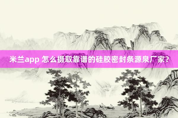 米兰app 怎么摄取靠谱的硅胶密封条源泉厂家？