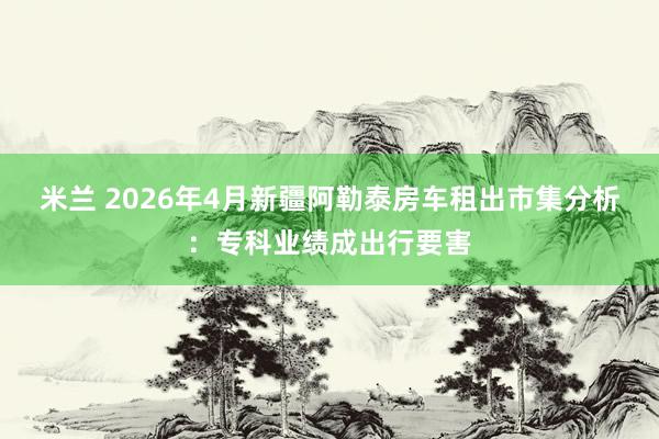 米兰 2026年4月新疆阿勒泰房车租出市集分析：专科业绩成出行要害