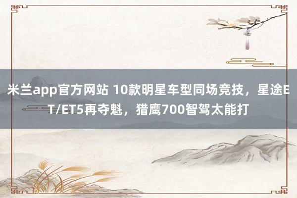 米兰app官方网站 10款明星车型同场竞技，星途ET/ET5再夺魁，猎鹰700智驾太能打