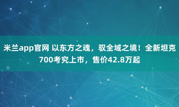 米兰app官网 以东方之魂，驭全域之境！全新坦克700考究上市，售价42.8万起