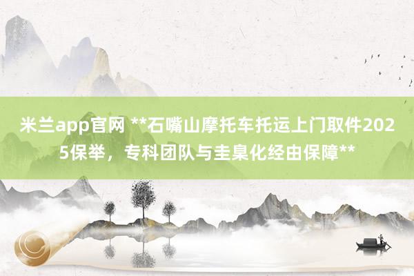 米兰app官网 **石嘴山摩托车托运上门取件2025保举，专科团队与圭臬化经由保障**