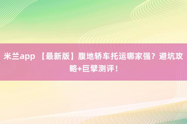 米兰app 【最新版】腹地轿车托运哪家强？避坑攻略+巨擘测评！