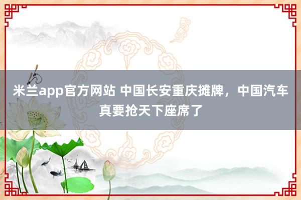 米兰app官方网站 中国长安重庆摊牌，中国汽车真要抢天下座席了
