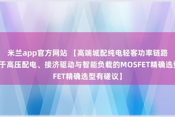 米兰app官方网站 【高端城配纯电轻客功率链路优化：基于高压配电、接济驱动与智能负载的MOSFET精确选型有磋议】