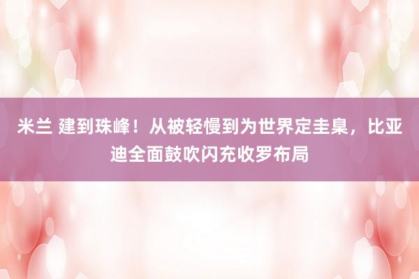 米兰 建到珠峰！从被轻慢到为世界定圭臬，比亚迪全面鼓吹闪充收罗布局