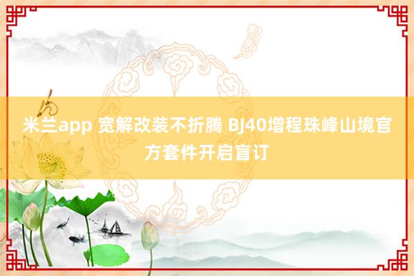 米兰app 宽解改装不折腾 BJ40增程珠峰山境官方套件开启盲订