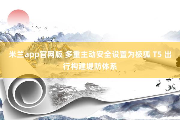 米兰app官网版 多重主动安全设置为极狐 T5 出行构建堤防体系