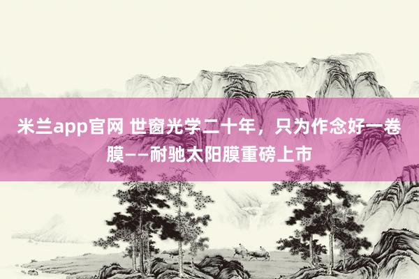 米兰app官网 世窗光学二十年，只为作念好一卷膜——耐驰太阳膜重磅上市