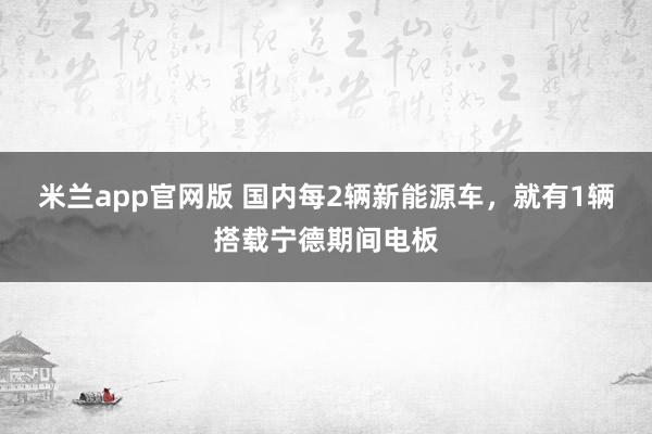 米兰app官网版 国内每2辆新能源车，就有1辆搭载宁德期间电板