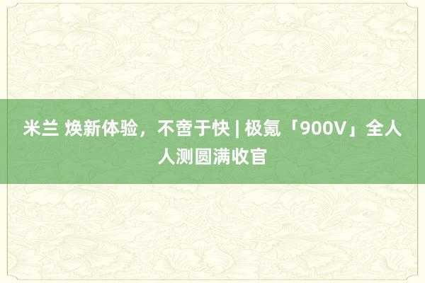 米兰 焕新体验，不啻于快 | 极氪「900V」全人人测圆满收官