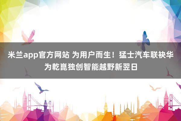 米兰app官方网站 为用户而生！猛士汽车联袂华为乾崑独创智能越野新翌日