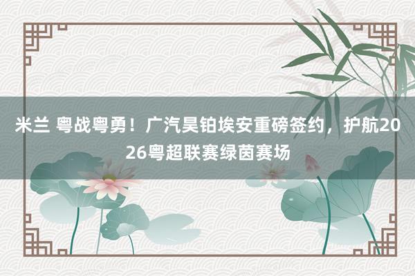 米兰 粤战粤勇！广汽昊铂埃安重磅签约，护航2026粤超联赛绿茵赛场