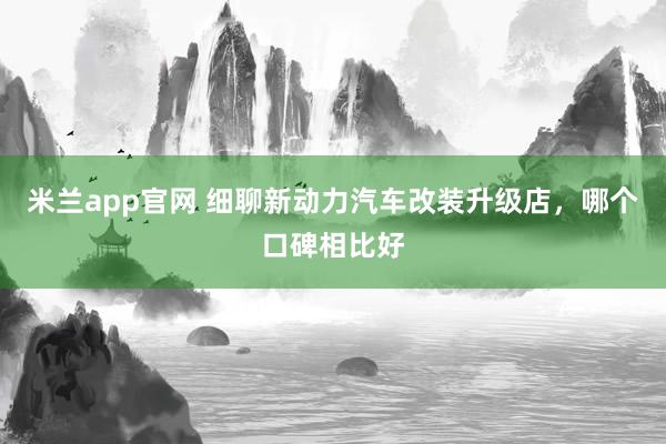 米兰app官网 细聊新动力汽车改装升级店，哪个口碑相比好