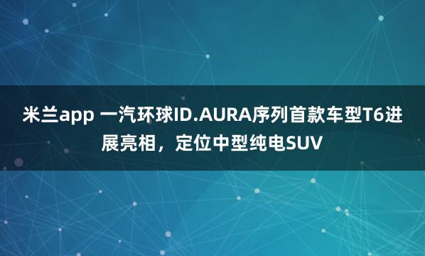 米兰app 一汽环球ID.AURA序列首款车型T6进展亮相，定位中型纯电SUV