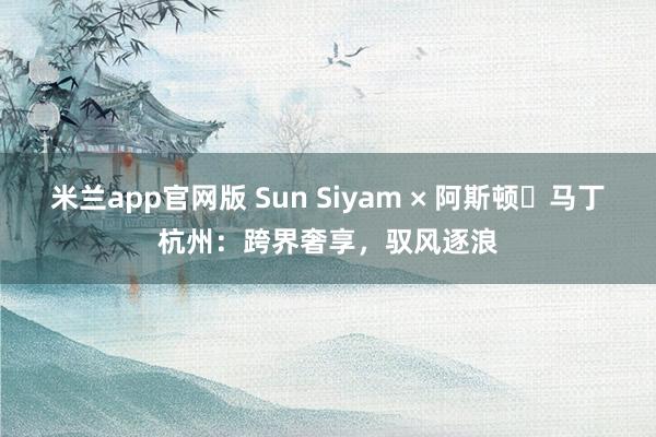 米兰app官网版 Sun Siyam × 阿斯顿・马丁杭州：跨界奢享，驭风逐浪