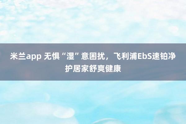 米兰app 无惧“湿”意困扰，<a href=