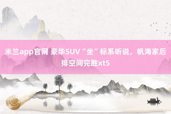 米兰app官网 豪华SUV“坐”标系听说，帆海家后排空间完胜xt5