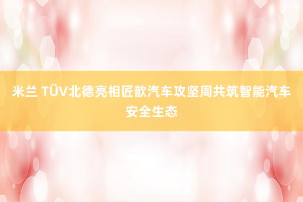 米兰 TÜV北德亮相匠歆汽车攻坚周共筑智能汽车安全生态