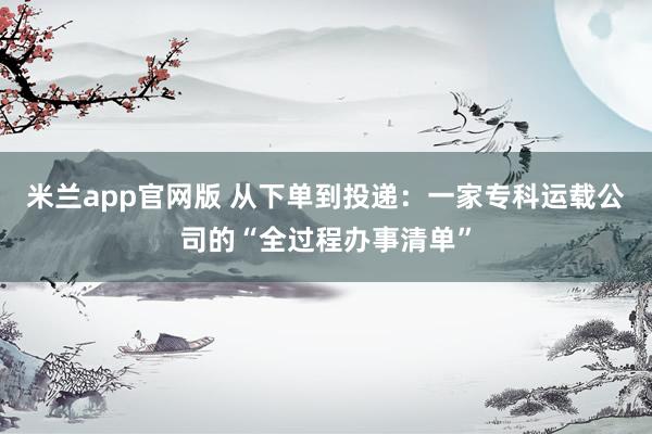 米兰app官网版 从下单到投递：一家专科运载公司的“全过程办事清单”
