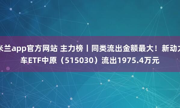 米兰app官方网站 主力榜丨同类流出金额最大！新动力车ETF中原（515030）流出1975.4万元