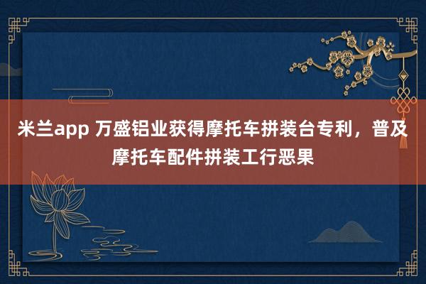 米兰app 万盛铝业获得摩托车拼装台专利，普及摩托车配件拼装工行恶果