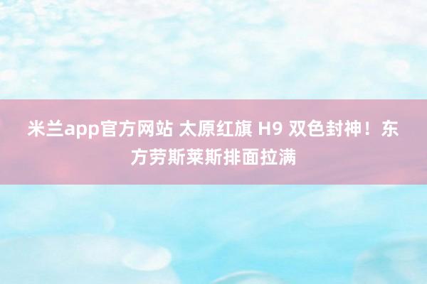 米兰app官方网站 太原红旗 H9 双色封神！东方劳斯莱斯排面拉满