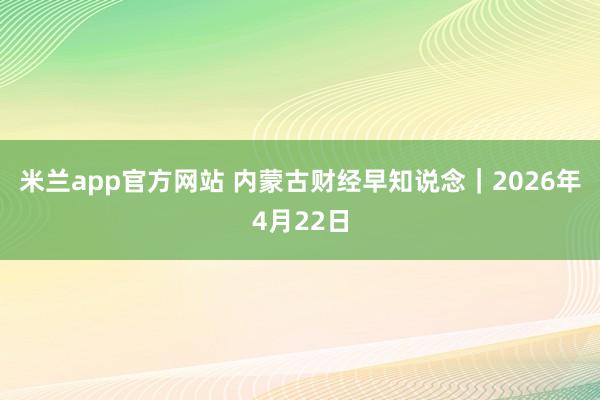 米兰app官方网站 内蒙古财经早知说念｜2026年4月22日