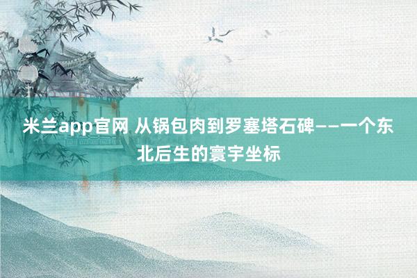 米兰app官网 从锅包肉到罗塞塔石碑——一个东北后生的寰宇坐标