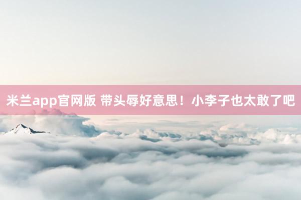 米兰app官网版 带头辱好意思！小李子也太敢了吧