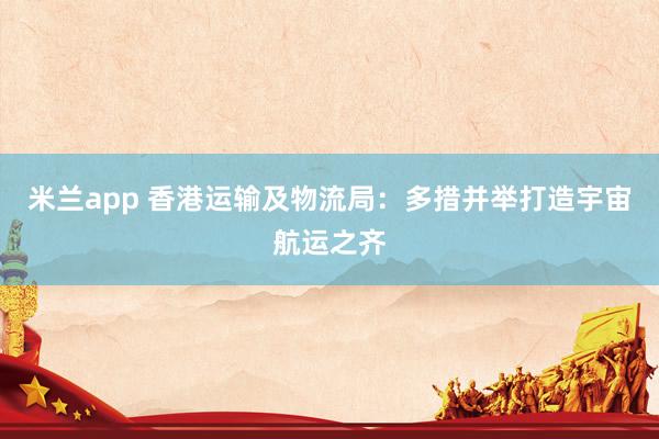 米兰app 香港运输及物流局：多措并举打造宇宙航运之齐