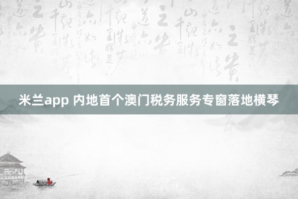 米兰app 内地首个澳门税务服务专窗落地横琴