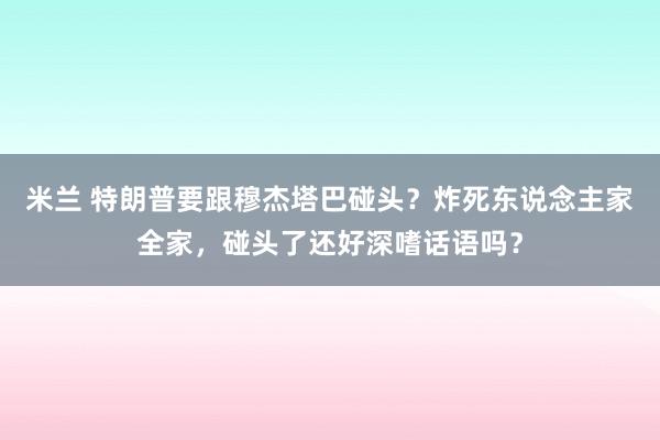米兰 特朗普要跟穆杰塔巴碰头？炸死东说念主家全家，碰头了还好深嗜话语吗？