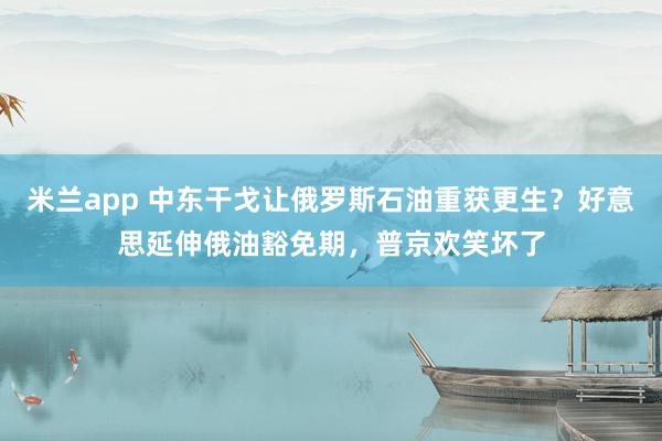 米兰app 中东干戈让俄罗斯石油重获更生？好意思延伸俄油豁免期，普京欢笑坏了