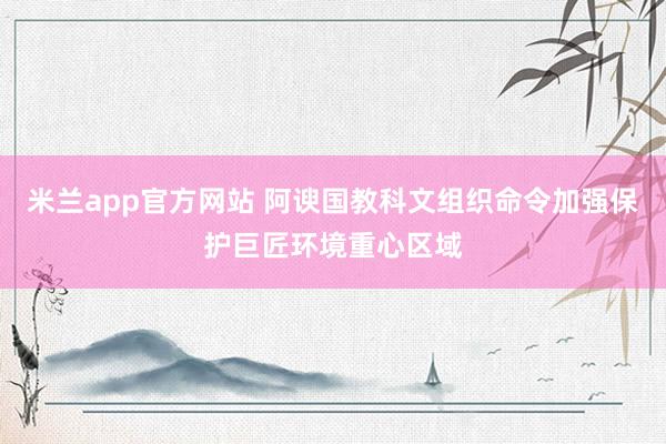 米兰app官方网站 阿谀国教科文组织命令加强保护巨匠环境重心区域