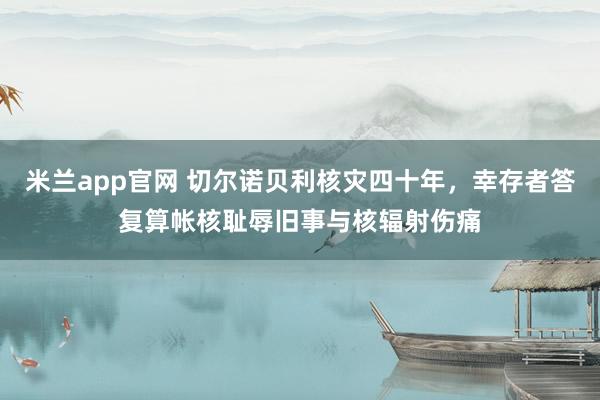 米兰app官网 切尔诺贝利核灾四十年，幸存者答复算帐核耻辱旧事与核辐射伤痛