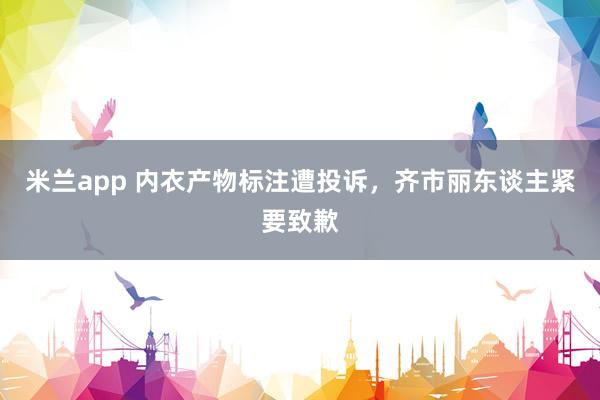 米兰app 内衣产物标注遭投诉，齐市丽东谈主紧要致歉