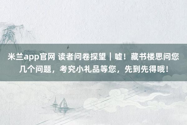 米兰app官网 读者问卷探望｜嘘！藏书楼思问您几个问题，考究小礼品等您，先到先得哦！