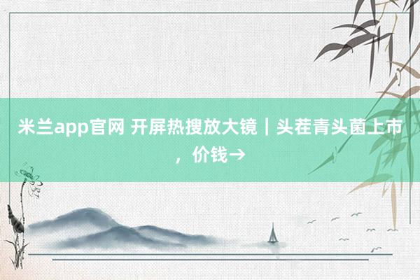 米兰app官网 开屏热搜放大镜｜头茬青头菌上市，价钱→