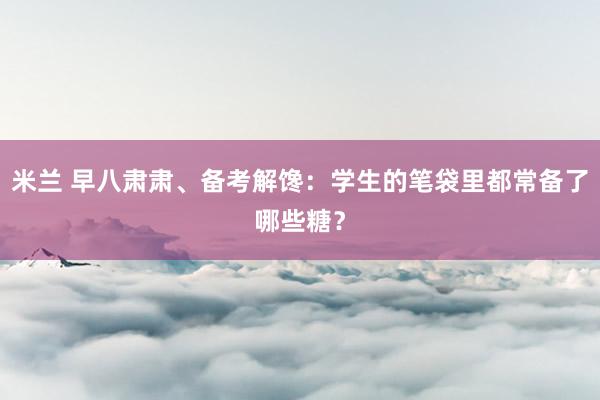 米兰 早八肃肃、备考解馋：学生的笔袋里都常备了哪些糖？