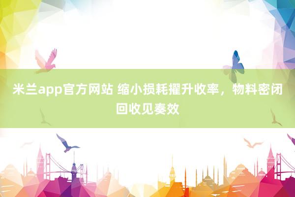 米兰app官方网站 缩小损耗擢升收率，物料密闭回收见奏效