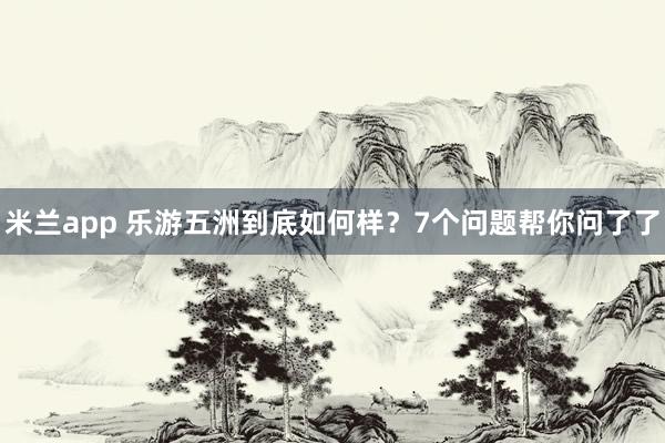 米兰app 乐游五洲到底如何样？7个问题帮你问了了