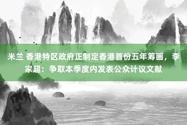 米兰 香港特区政府正制定香港首份五年筹画，李家超：争取本季度内发表公众计议文献